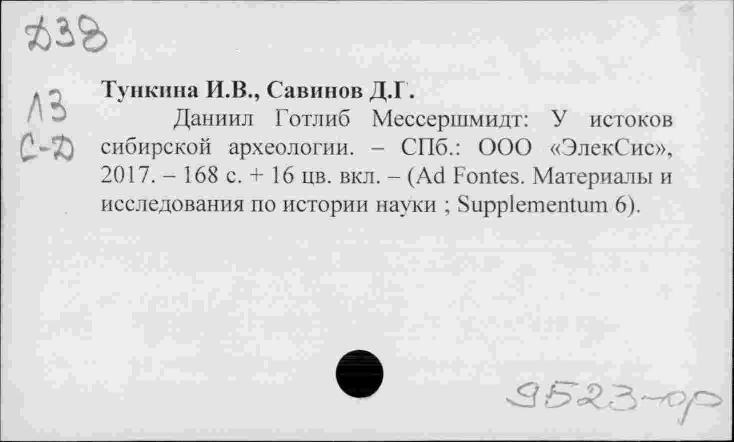 ﻿, Тункпна И.В., Савинов Д.Г.
Даниил Готлиб Мессершмидт: У истоков Q.-ÇO сибирской археологии. - СПб.: ООО «ЭлекСис», 2017. - 168 с. + 16 цв. вкл. - (Ad Fontes. Материалы и исследования по истории науки ; Suppiementum 6).